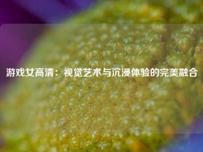 游戏女高清：视觉艺术与沉浸体验的完美融合