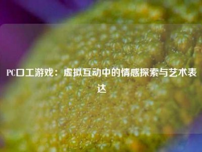 PC口工游戏：虚拟互动中的情感探索与艺术表达