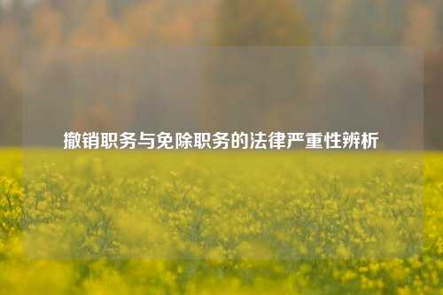 撤销职务与免除职务的法律严重性辨析